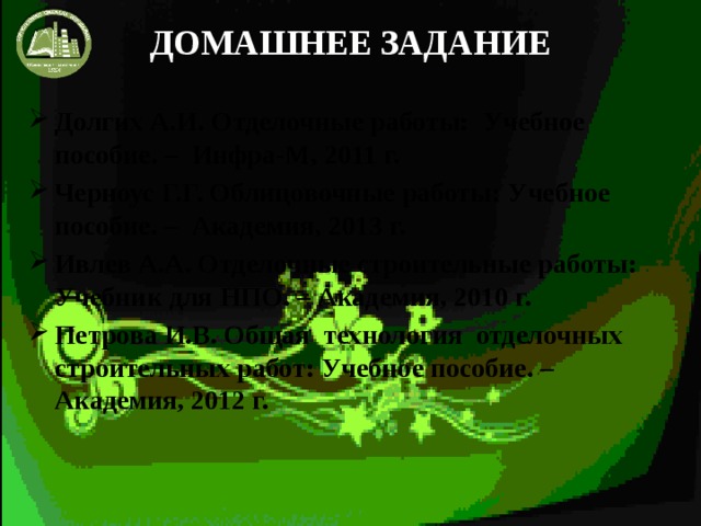 ДОМАШНЕЕ ЗАДАНИЕ Долгих А.И. Отделочные работы: Учебное пособие. – Инфра-М, 2011 г. Черноус Г.Г. Облицовочные работы: Учебное пособие. – Академия, 2013 г. Ивлев А.А. Отделочные строительные работы: Учебник для НПО. – Академия, 2010 г. Петрова И.В. Общая технология отделочных строительных работ: Учебное пособие. – Академия, 2012 г. 