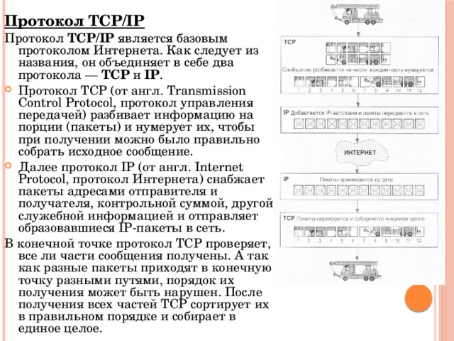 Протокол TCP/IP Протокол TCP/IP является базовым протоколом Интернета. Как следует из названия, он объединяет в себе два протокола — TCP и IP . Протокол TCP (от англ. Transmission Control Protocol, протокол управления передачей) разбивает информацию на порции (пакеты) и нумерует их, чтобы при получении можно было правильно собрать исходное сообщение. Далее протокол IP (от англ. Internet Protocol, протокол Интернета) снабжает пакеты адресами отправителя и получателя, контрольной суммой, другой служебной информацией и отправляет образовавшиеся IP-пакеты в сеть. В конечной точке протокол TCP проверяет, все ли части сообщения получены. А так как разные пакеты приходят в конечную точку разными путями, порядок их получения может быть нарушен. После получения всех частей TCP сортирует их в правильном порядке и собирает в единое целое. 