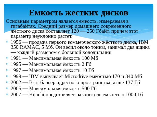 Емкость жестких дисков Основным параметром является емкость, измеряемая в гигабайтах. Средний размер домашнего современного жесткого диска составляет 120 — 250 Гбайт, причем этот параметр неуклонно растет. 1956 — продажа первого коммерческого жёсткого диска, IBM 350 RAMAC, 5 Мб. Он весил около тонны, занимал два ящика — каждый размером с большой холодильник 1991 — Максимальная ёмкость 100 Мб 1995 — Максимальная ёмкость 2 Гб 1997 — Максимальная ёмкость 10 Гб 1999 — IBM выпускает Microdrive ёмкостью 170 и 340 Мб 2002 — Взят барьер адресного пространства выше 137 Гб 2005 — Максимальная ёмкость 500 Гб 2007 — Hitachi представляет накопитель емкостью 1000 Гб 