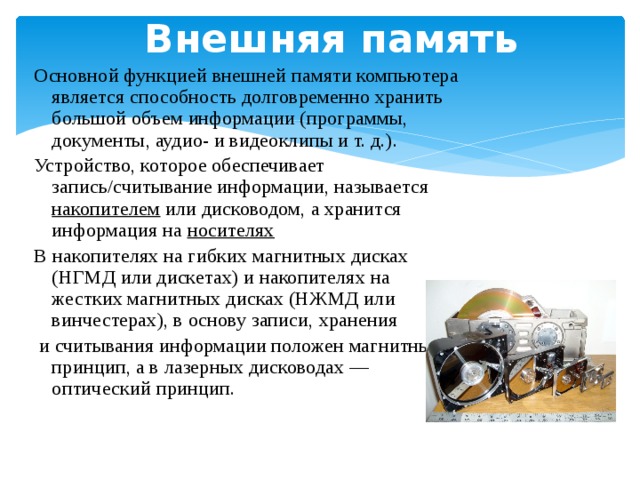 Внешняя память Основной функцией внешней памяти компьютера является способность долговременно хранить большой объем информации (программы, документы, аудио- и видеоклипы и т. д.). Устройство, которое обеспечивает запись/считывание информации, называется накопителем или дисководом, а хранится информация на носителях  В накопителях на гибких магнитных дисках (НГМД или дискетах) и накопителях на жестких магнитных дисках (НЖМД или винчестерах), в основу записи, хранения  и считывания информации положен магнитный принцип, а в лазерных дисководах — оптический принцип. 