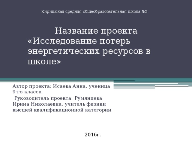 Киришская средняя общеобразовательная школа №2 Название проекта «Исследование потерь энергетических ресурсов в школе» Автор проекта: Исаева Анна, ученица 9-го класса Руководитель проекта: Румянцева Ирина Николаевна, учитель физики высшей квалификационной категории 2016г.