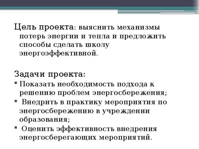 Цель проекта : выяснить механизмы потерь энергии и тепла и предложить способы сделать школу энергоэффективной. Задачи проекта: Показать необходимость подхода к решению проблем энергосбережения; Внедрить в практику мероприятия по энергосбережению в учреждении образования; Оценить эффективность внедрения энергосберегающих мероприятий.