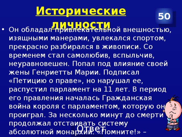 Исторические личности 50 Он обладал привлекательной внешностью, изящными манерами, увлекался спортом, прекрасно разбирался в живописи. Со временем стал самолюбив, вспыльчив, неуравновешен. Попал под влияние своей жены Генриетты Марии. Подписал «Петицию о праве», но нарушал ее, распустил парламент на 11 лет. В период его правления началась Гражданская война короля с парламентом, которую он проиграл. За несколько минут до смерти продолжал отстаивать систему абсолютной монархии. «Помните!» – выкрикнул король перед  тем как умереть 