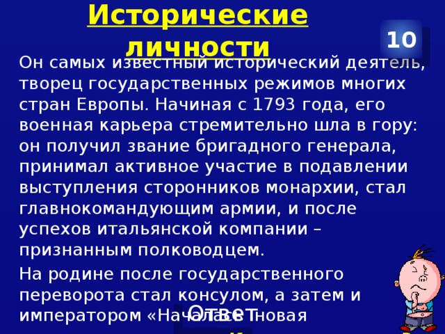 Исторические личности 10 Он самых известный исторический деятель, творец государственных режимов многих стран Европы. Начиная с 1793 года, его военная карьера стремительно шла в гору: он получил звание бригадного генерала, принимал активное участие в подавлении выступления сторонников монархии, стал главнокомандующим армии, и после успехов итальянской компании – признанным полководцем. На родине после государственного переворота стал консулом, а затем и императором «Началась новая эра – власть одного» Кто этот человек? О каком событии идет речь? 
