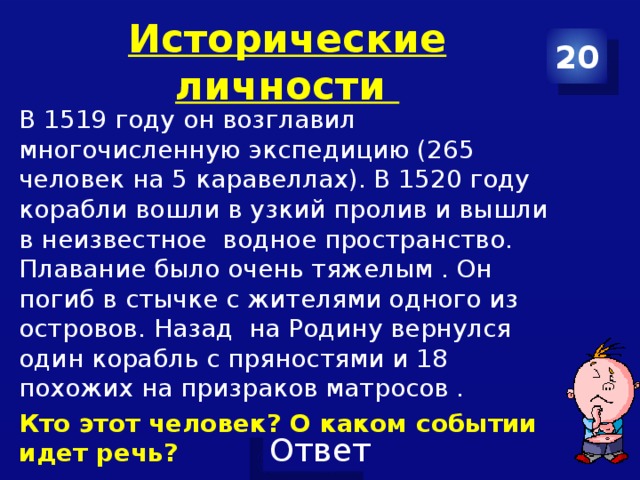 Исторические личности 20 В 1519 году он возглавил многочисленную экспедицию (265 человек на 5 каравеллах). В 1520 году корабли вошли в узкий пролив и вышли в неизвестное водное пространство. Плавание было очень тяжелым . Он погиб в стычке с жителями одного из островов. Назад на Родину вернулся один корабль с пряностями и 18 похожих на призраков матросов . Кто этот человек? О каком событии идет речь? 