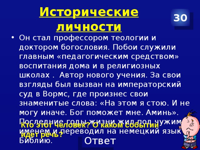 Исторические личности 30 Он стал профессором теологии и доктором богословия. Побои служили главным «педагогическим средством» воспитания дома и в религиозных школах . Автор нового учения. За свои взгляды был вызван на императорский суд в Вормс, где произнес свои знаменитые слова: «На этом я стою. И не могу иначе. Бог поможет мне. Аминь». Последние годы жизни жил под чужим именем и переводил на немецкий язык Библию. Кто этот человек? О каком событии идет речь? 