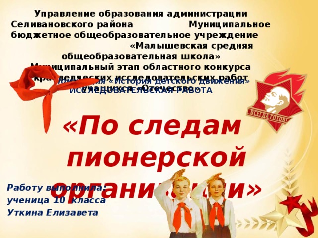 Управление образования администрации Селивановского района Муниципальное бюджетное общеобразовательное учреждение «Малышевская средняя общеобразовательная школа» Муниципальный этап областного конкурса краеведческих исследовательских работ учащихся «Отечество» Номинация « История детского движения » ИССЛЕДОВАТЕЛЬСКАЯ РАБОТА «По следам  пионерской организации» Работу выполнила: ученица 10 класса Уткина Елизавета