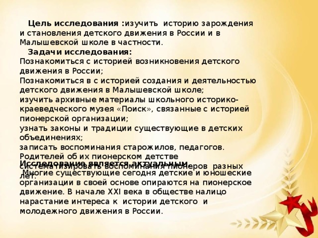 Цель исследования : изучить историю зарождения и становления детского движения в России и в Малышевской школе в частности.  Задачи исследования: Познакомиться с историей возникновения детского движения в России; Познакомиться в с историей создания и деятельностью детского движения в Малышевской школе; изучить архивные материалы школьного историко-краеведческого музея «Поиск», связанные с историей пионерской организации; узнать законы и традиции существующие в детских объединениях; записать воспоминания старожилов, педагогов. Родителей об их пионерском детстве систематизировать воспоминания пионеров разных лет. Исследование является актуальным.  Многие существующие сегодня детские и юношеские организации в своей основе опираются на пионерское движение. В начале XXI века в обществе налицо нарастание интереса к истории детского и молодежного движения в России.