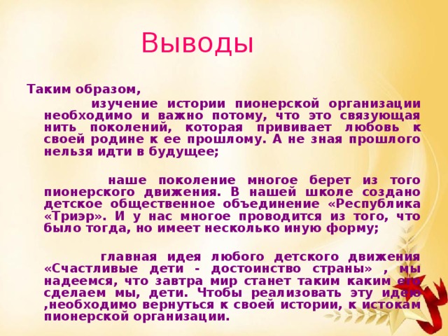Выводы  Таким образом,  изучение истории пионерской организации необходимо и важно потому, что это связующая нить поколений, которая прививает любовь к своей родине к ее прошлому. А не зная прошлого нельзя идти в будущее;   наше поколение многое берет из того пионерского движения. В нашей школе создано детское общественное объединение «Республика «Триэр». И у нас многое проводится из того, что было тогда, но имеет несколько иную форму;   главная идея любого детского движения «Счастливые дети - достоинство страны» , мы надеемся, что завтра мир станет таким каким его сделаем мы, дети. Чтобы реализовать эту идею ,необходимо вернуться к своей истории, к истокам пионерской организации.