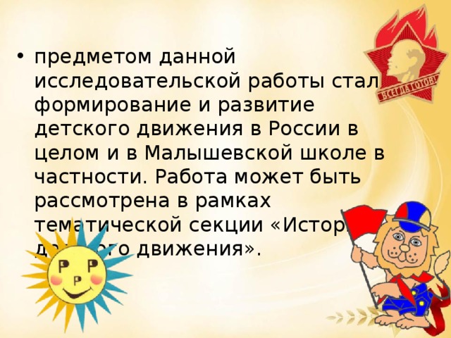 предметом данной исследовательской работы стало формирование и развитие детского движения в России в целом и в Малышевской школе в частности. Работа может быть рассмотрена в рамках тематической секции «История детского движения».