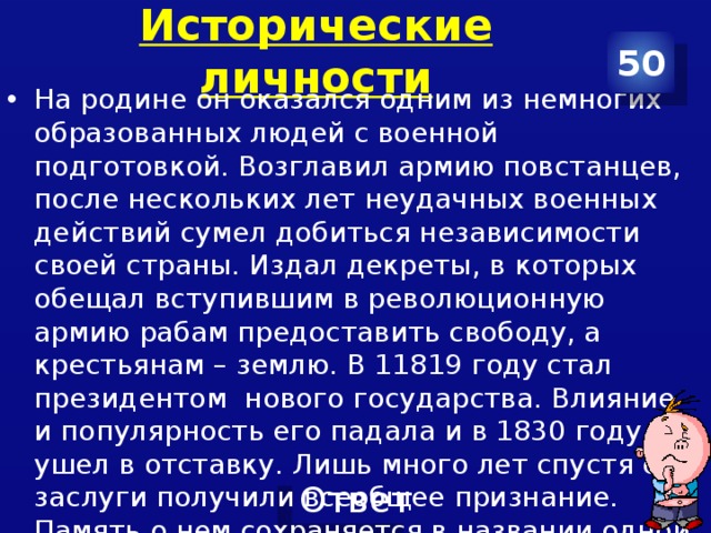 Исторические личности 50 На родине он оказался одним из немногих образованных людей с военной подготовкой. Возглавил армию повстанцев, после нескольких лет неудачных военных действий сумел добиться независимости своей страны. Издал декреты, в которых обещал вступившим в революционную армию рабам предоставить свободу, а крестьянам – землю. В 11819 году стал президентом нового государства. Влияние и популярность его падала и в 1830 году он ушел в отставку. Лишь много лет спустя его заслуги получили всеобщее признание. Память о нем сохраняется в названии одной из республик. 