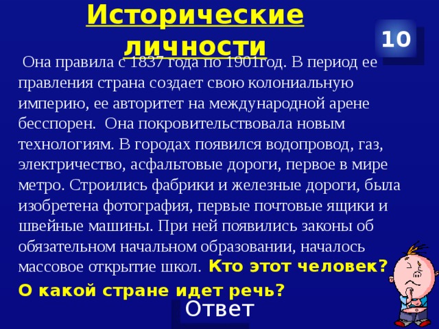 Исторические личности 10 Она правила с 1837 года по 1901год. В период ее правления страна создает свою колониальную империю, ее авторитет на международной арене бесспорен. Она покровительствовала новым технологиям. В городах появился водопровод, газ, электричество, асфальтовые дороги, первое в мире метро. Строились фабрики и железные дороги, была изобретена фотография, первые почтовые ящики и швейные машины. При ней появились законы об обязательном начальном образовании, началось массовое открытие школ. Кто этот человек? О какой стране идет речь?