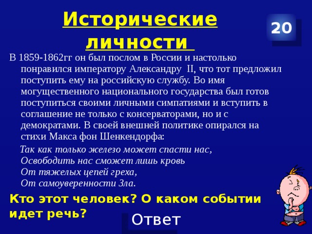 Исторические личности 20 В 1859-1862гг он был послом в России и настолько понравился императору Александру II, что тот предложил поступить ему на российскую службу. Во имя могущественного национального государства был готов поступиться своими личными симпатиями и вступить в соглашение не только с консерваторами, но и с демократами. В своей внешней политике опирался на стихи Макса фон Шенкендорфа: Так как только железо может спасти нас, Освободить нас сможет лишь кровь От тяжелых цепей греха, От самоуверенности Зла. Кто этот человек? О каком событии идет речь?