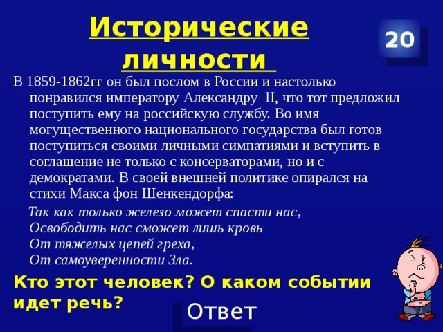 Исторические личности 20 В 1859-1862гг он был послом в России и настолько понравился императору Александру II, что тот предложил поступить ему на российскую службу. Во имя могущественного национального государства был готов поступиться своими личными симпатиями и вступить в соглашение не только с консерваторами, но и с демократами. В своей внешней политике опирался на стихи Макса фон Шенкендорфа:  Так как только железо может спасти нас,  Освободить нас сможет лишь кровь  От тяжелых цепей греха,  От самоуверенности Зла. Кто этот человек? О каком событии идет речь? 