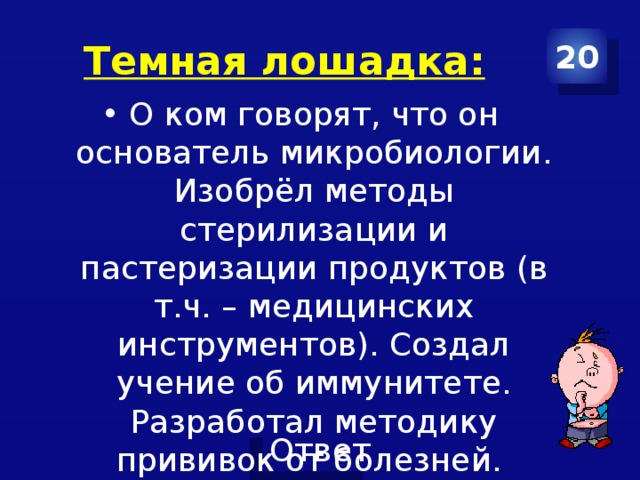 Темная лошадка: 20 О ком говорят, что он основатель микробиологии. Изобрёл методы стерилизации и пастеризации продуктов (в т.ч. – медицинских инструментов). Создал учение об иммунитете. Разработал методику прививок от болезней. 