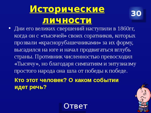 Исторические личности 30 Дни его великих свершений наступили в 1860гг, когда он с «тысячей» своих соратников, которых прозвали «краснорубашечниками» за их форму, высадился на юге и начал продвигаться вглубь страны. Противник численностью превосходил «Тысячу», но благодаря симпатиям и энтузиазму простого народа она шла от победы к победе. Кто этот человек? О каком событии идет речь? 