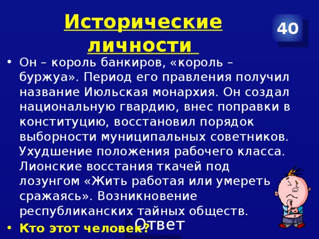 Исторические личности 40 Он – король банкиров, «король –буржуа». Период его правления получил название Июльская монархия. Он создал национальную гвардию, внес поправки в конституцию, восстановил порядок выборности муниципальных советников. Ухудшение положения рабочего класса. Лионские восстания ткачей под лозунгом «Жить работая или умереть сражаясь». Возникновение республиканских тайных обществ. Кто этот человек? 