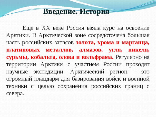 Введение. История  Еще в XX веке Россия взяла курс на освоение Арктики. В Арктической зоне сосредоточена большая часть российских запасов золота, хрома и марганца, платиновых металлов, алмазов, угля, никеля, сурьмы, кобальта, олова и вольфрама. Регулярно на территории Арктики с участием России проходят научные экспедиции. Арктический регион – это огромный плацдарм для базирования войск и военной техники с целью сохранения российских границ с севера. 