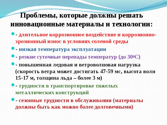 Проблемы, которые должны решать инновационные материалы и технологии:   - длительное коррозионное воздействие и коррозионно-эрозионный износ в условиях соленой среды - низкая температура эксплуатации - резкие суточные перепады температур (до 30 0 С) - повышенная ледовая и ветроволновая нагрузка (скорость ветра может достигать 47-59 мс, высота волн 15-17 м, толщина льда – более 3 м) - трудности в транспортировке тяжелых металлических конструкций - сезонные трудности в обслуживании (материалы должны быть как можно более долговечными) 