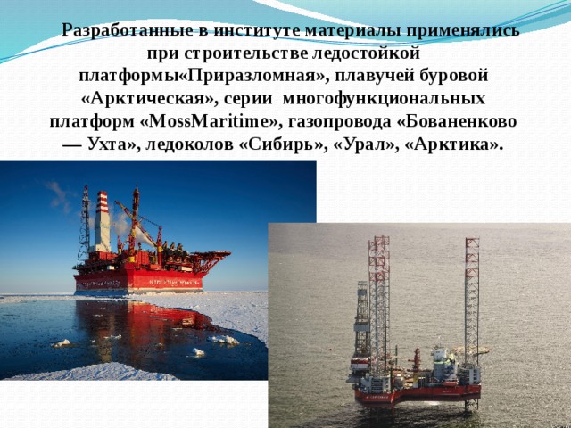  Разработанные в институте материалы применялись при строительстве ледостойкой платформы«Приразломная», плавучей буровой «Арктическая», серии многофункциональных платформ «MossMaritime», газопровода «Бованенково — Ухта», ледоколов «Сибирь», «Урал», «Арктика». 
