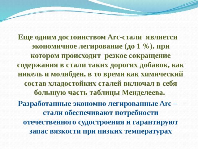 Еще одним достоинством Arc-стали является экономичное легирование (до 1 %), при котором происходит резкое сокращение содержания в стали таких дорогих добавок, как никель и молибден, в то время как химический состав хладостойких сталей включал в себя большую часть таблицы Менделеева. Разработанные экономно легированные Arc –стали обеспечивают потребности отечественного судостроения и гарантируют запас вязкости при низких температурах  