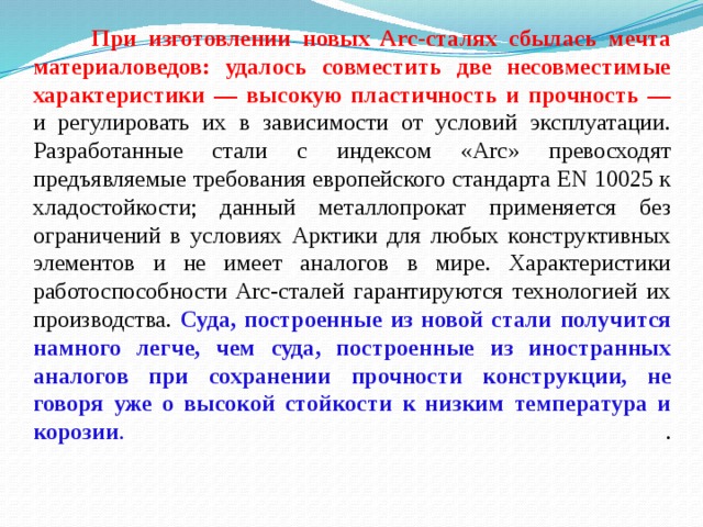  При изготовлении новых Arc-сталях сбылась мечта материаловедов: удалось совместить две несовместимые характеристики — высокую пластичность и прочность — и регулировать их в зависимости от условий эксплуатации. Разработанные стали с индексом «Arc» превосходят предъявляемые требования европейского стандарта EN 10025 к хладостойкости; данный металлопрокат применяется без ограничений в условиях Арктики для любых конструктивных элементов и не имеет аналогов в мире. Характеристики работоспособности Arc-сталей гарантируются технологией их производства.  Суда, построенные из новой стали получится намного легче, чем суда, построенные из иностранных аналогов при сохранении прочности конструкции, не говоря уже о высокой стойкости к низким температура и корозии . .   