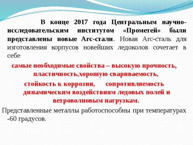  В конце 2017 года Центральным научно-исследовательским институтом «Прометей» были представлены новые Arc-стали . Новая Arc-сталь для изготовления корпусов новейших ледоколов сочетает в себе самые необходимые свойства – высокую прочность, пластичность,хорошую свариваемость, стойкость к коррозии, сопротивляемость динамическим воздействиям ледовых полей и ветроволновым нагрузкам.  Представленные металлы работоспособны при температурах -60 градусов . 