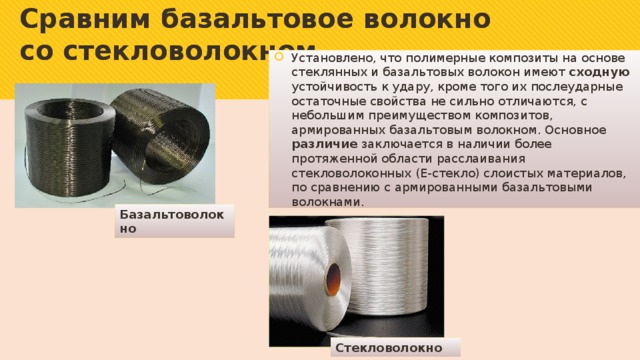 Сравним базальтовое волокно со стекловолокном   Установлено, что полимерные композиты на основе стеклянных и базальтовых волокон имеют сходную устойчивость к удару, кроме того их послеударные остаточные свойства не сильно отличаются, с небольшим преимуществом композитов, армированных базальтовым волокном. Основное различие заключается в наличии более протяженной области расслаивания стекловолоконных (Е-стекло) слоистых материалов, по сравнению с армированными базальтовыми волокнами. Базальтоволокно Стекловолокно 