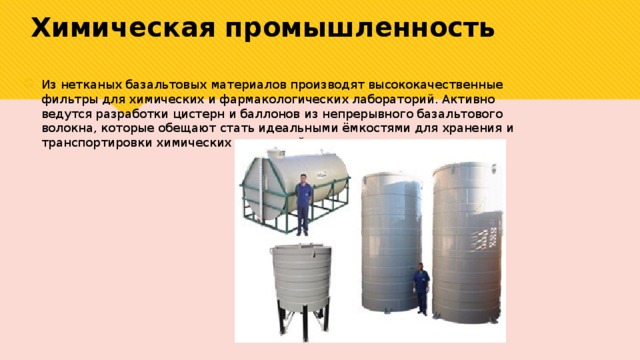 Химическая  промышленность Из нетканых базальтовых материалов производят высококачественные фильтры для химических и фармакологических лабораторий. Активно ведутся разработки цистерн и баллонов из непрерывного базальтового волокна, которые обещают стать идеальными ёмкостями для хранения и транспортировки химических жидкостей. 