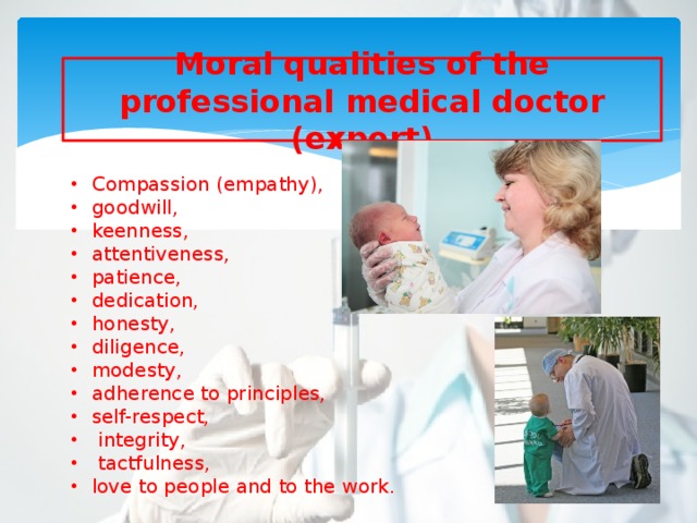 Moral qualities of the professional medical doctor (expert) Compassion (empathy), goodwill, keenness, attentiveness, patience, dedication, honesty, diligence, modesty, adherence to principles, self-respect,  integrity,  tactfulness, love to people and to the work. 