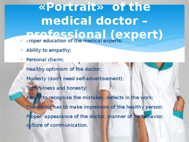 «Portrait»  of the medical doctor – professional (expert) Proper education of the medical experts; Ability to empathy; Personal charm; Healthy optimism of the doctor; Modesty (don't need self-advertisement); Truthfulness and honesty; Ability to recognize the mistakes, defects in the work; The doctor has to make impression of the healthy person; Proper appearance of the doctor, manner of his behavior, culture of communication. 