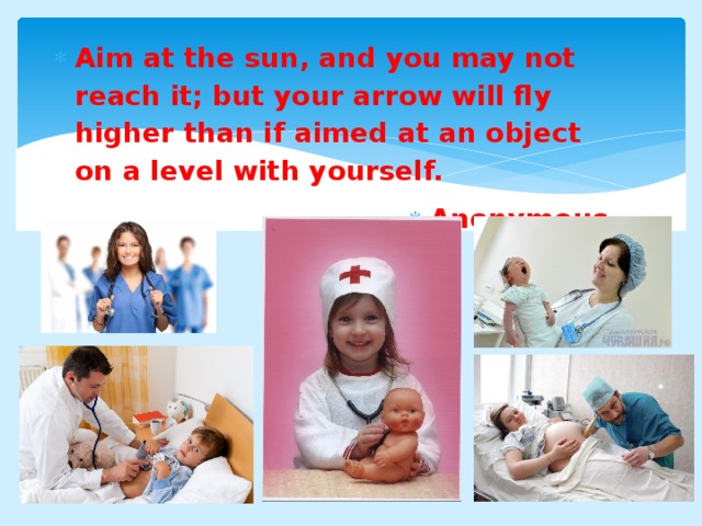 Aim at the sun, and you may not reach it; but your arrow will fly higher than if aimed at an object on a level with yourself. Anonymous   