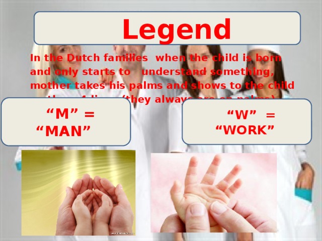  Legend In the Dutch families when the child is born and only starts to understand something, mother takes his palms and shows to the child on them 4 lines (they always are on palms). “ М” = “MAN” “ W” = “WORK” 