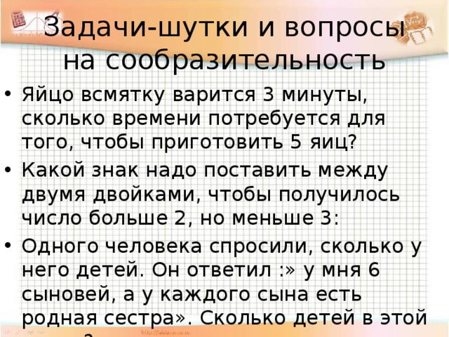 Задачи-шутки и вопросы на сообразительность Яйцо всмятку варится 3 минуты, сколько времени потребуется для того, чтобы приготовить 5 яиц? Какой знак надо поставить между двумя двойками, чтобы получилось число больше 2, но меньше 3: Одного человека спросили, сколько у него детей. Он ответил :» у мня 6 сыновей, а у каждого сына есть родная сестра». Сколько детей в этой семье? 