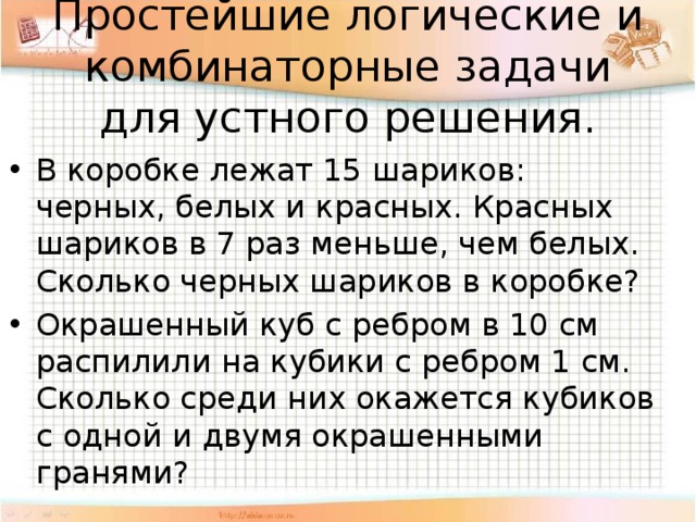 Простейшие логические и комбинаторные задачи для устного решения. В коробке лежат 15 шариков: черных, белых и красных. Красных шариков в 7 раз меньше, чем белых. Сколько черных шариков в коробке? Окрашенный куб с ребром в 10 см распилили на кубики с ребром 1 см. Сколько среди них окажется кубиков с одной и двумя окрашенными гранями? 