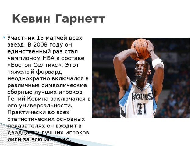 Кевин Гарнетт Участник 15 матчей всех звезд. В 2008 году он единственный раз стал чемпионом НБА в составе «Бостон Селтикс». Этот тяжелый форвард неоднократно включался в различные символические сборные лучших игроков. Гений Кевина заключался в его универсальности. Практически во всех статистических основных показателях он входит в двадцатку лучших игроков лиги за всю историю. 