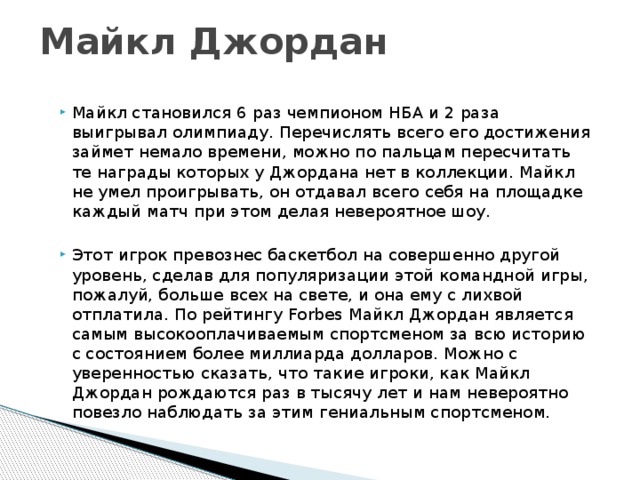 Майкл Джордан Майкл становился 6 раз чемпионом НБА и 2 раза выигрывал олимпиаду. Перечислять всего его достижения займет немало времени, можно по пальцам пересчитать те награды которых у Джордана нет в коллекции. Майкл не умел проигрывать, он отдавал всего себя на площадке каждый матч при этом делая невероятное шоу. Этот игрок превознес баскетбол на совершенно другой уровень, сделав для популяризации этой командной игры, пожалуй, больше всех на свете, и она ему с лихвой отплатила. По рейтингу Forbes Майкл Джордан является самым высокооплачиваемым спортсменом за всю историю с состоянием более миллиарда долларов. Можно с уверенностью сказать, что такие игроки, как Майкл Джордан рождаются раз в тысячу лет и нам невероятно повезло наблюдать за этим гениальным спортсменом. 