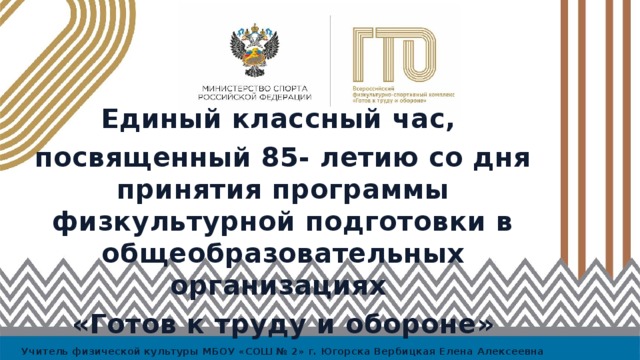 Единый классный час, посвященный 85- летию со дня принятия программы физкультурной подготовки в общеобразовательных организациях «Готов к труду и обороне» Учитель физической культуры МБОУ «СОШ № 2» г. Югорска Вербицкая Елена Алексеевна 