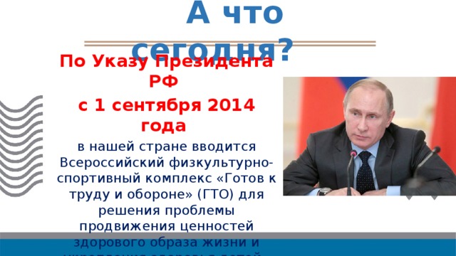  А что сегодня? По Указу Президента РФ с 1 сентября 2014 года в нашей стране вводится Всероссийский физкультурно-спортивный комплекс «Готов к труду и обороне» (ГТО) для решения проблемы продвижения ценностей здорового образа жизни и укрепления здоровья детей. 