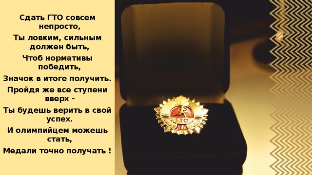  Сдать ГТО совсем непросто, Ты ловким, сильным должен быть, Чтоб нормативы победить, Значок в итоге получить. Пройдя же все ступени вверх - Ты будешь верить в свой успех. И олимпийцем можешь стать, Медали точно получать ! 