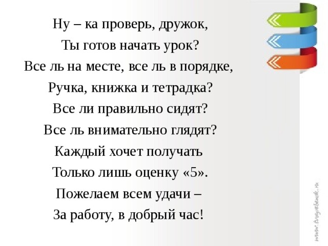 Ну – ка проверь, дружок, Ты готов начать урок? Все ль на месте, все ль в порядке, Ручка, книжка и тетрадка? Все ли правильно сидят? Все ль внимательно глядят? Каждый хочет получать Только лишь оценку «5». Пожелаем всем удачи – За работу, в добрый час!