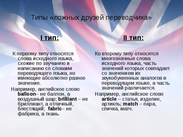 Типы «ложных друзей переводчика» I тип: К первому типу относятся слова исходного языка, схожие по звучанию и написанию со словами переводящего языка, но имеющие абсолютно разное значение. Например, английское слово b alloon – не баллон, а воздушный шар; b rilliant – не бриллиант, а отличный, блестящий; f abric – не фабрика, а ткань. II тип: Ко второму типу относятся многозначные слова исходного языка, часть значений которых совпадает со значением их звукобуквенных аналогов в переводящем языке, а часть значений различается. Например, английское слово аrticle – статья, изделие, артикль; m atch – пара, спичка, матч.