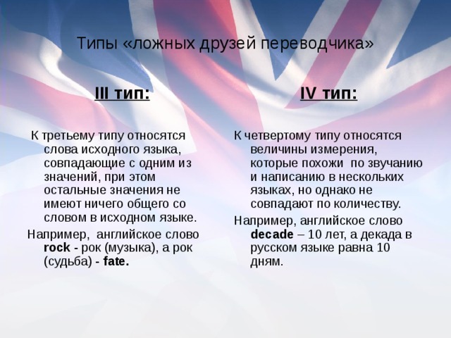 Типы «ложных друзей переводчика» III тип: К третьему типу относятся слова исходного языка, совпадающие с одним из значений, при этом остальные значения не имеют ничего общего со словом в исходном языке. Например,  английское слово rock - рок (музыка), а рок (судьба) - fate. IV тип: К четвертому типу относятся величины измерения, которые похожи по звучанию и написанию в нескольких языках, но однако не совпадают по количеству. Например, английское слово decade – 10 лет, а декада в русском языке равна 10 дням.