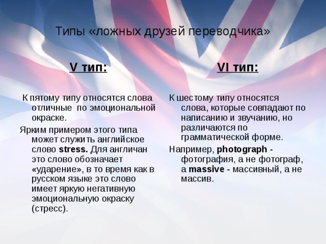 Типы «ложных друзей переводчика» V тип: К пятому типу относятся слова отличные по эмоциональной окраске. Ярким примером этого типа может служить английское слово stress . Для англичан это слово обозначает «ударение», в то время как в русском языке это слово имеет яркую негативную эмоциональную окраску (стресс). VI тип: К шестому типу относятся слова, которые совпадают по написанию и звучанию, но различаются по грамматической форме. Например, photograph - фотография, а не фотограф, а massive - массивный, а не массив.