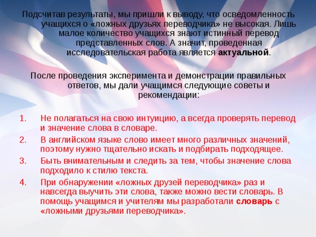 Подсчитав результаты, мы пришли к выводу, что осведомленность учащихся о «ложных друзьях переводчика» не высокая. Лишь малое количество учащихся знают истинный перевод представленных слов. А значит, проведенная исследовательская работа является актуальной . После проведения эксперимента и демонстрации правильных ответов, мы дали учащимся следующие советы и рекомендации: Не полагаться на свою интуицию, а всегда проверять перевод и значение слова в словаре. В английском языке слово имеет много различных значений, поэтому нужно тщательно искать и подбирать подходящее. Быть внимательным и следить за тем, чтобы значение слова подходило к стилю текста. При обнаружении «ложных друзей переводчика» раз и навсегда выучить эти слова, также можно вести словарь. В помощь учащимся и учителям мы разработали словарь с «ложными друзьями переводчика».