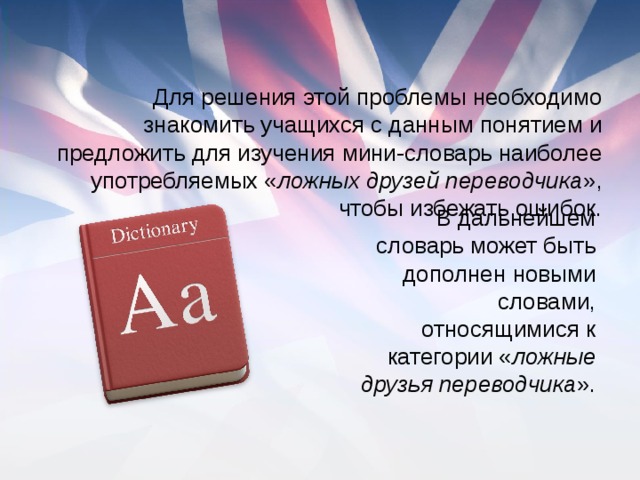 Для решения этой проблемы необходимо знакомить учащихся с данным понятием и предложить для изучения мини-словарь наиболее употребляемых « ложных друзей переводчика », чтобы избежать ошибок. В дальнейшем словарь может быть дополнен новыми словами, относящимися к категории « ложные друзья переводчика ».