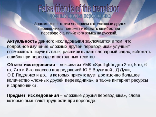 Актуальность данного исследования заключается в том, что подробное изучение «ложных друзей переводчика» улучшит возможность изучить язык, расширить наш словарный запас, избежать ошибок при переводе иностранных текстов. Объект исследования – лексика из УМК « Spotlight » для 2-го, 5-го, 6-го, 7-го и 8-го классов под редакцией Ю.Е.Ваулиной , Д.Дули, О.Е.Подоляко и др.,  в которых присутствует достаточно большое количество «ложных друзей переводчика», а также интернет ресурсы и справочники . Предмет  исследования – «ложные друзья переводчика», слова которые вызывают трудности при переводе.