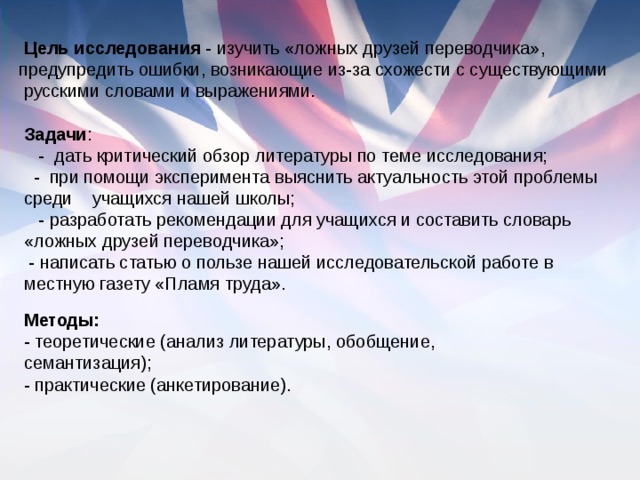   Цель исследования - изучить «ложных друзей переводчика», предупредить ошибки, возникающие из-за схожести с существующими  русскими словами и выражениями. Задачи :     -  дать критический обзор литературы по теме исследования;   - при помощи эксперимента выяснить актуальность этой проблемы среди    учащихся нашей школы;     - разработать рекомендации для учащихся и составить словарь «ложных друзей переводчика»; - написать статью о пользе нашей исследовательской работе в местную газету «Пламя труда». Методы: - теоретические (анализ литературы, обобщение, семантизация); - практические (анкетирование).