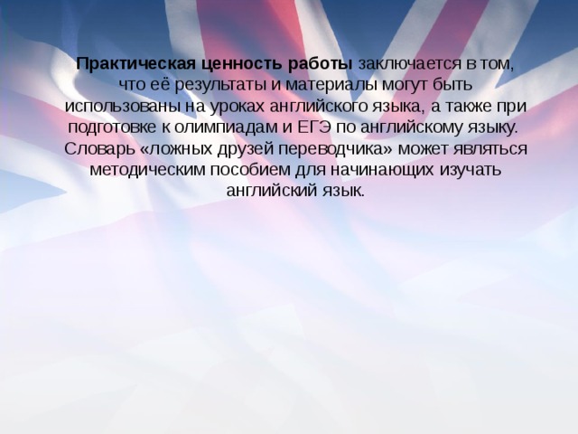 Практическая ценность работы заключается в том, что её результаты и материалы могут быть использованы на уроках английского языка, а также при подготовке к олимпиадам и ЕГЭ по английскому языку. Словарь «ложных друзей переводчика» может являться методическим пособием для начинающих изучать английский язык.