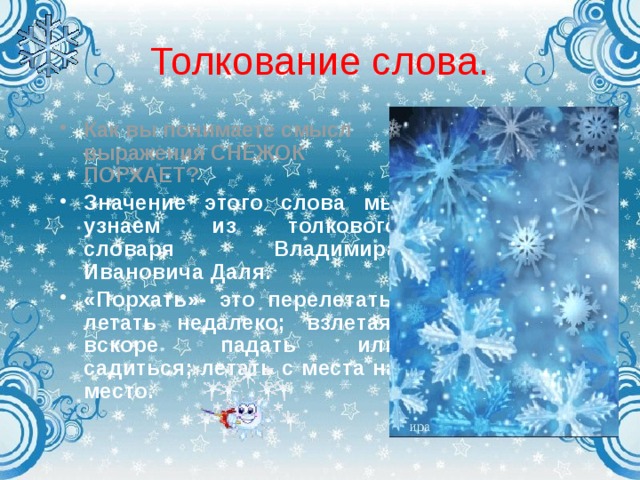 Толкование слова. Как вы понимаете смысл выражения СНЕЖОК ПОРХАЕТ? Значение этого слова мы узнаем из толкового словаря Владимира Ивановича Даля.  «Порхать»- это перелетать, летать недалеко; взлетая, вскоре падать или садиться; летать с места на место.    